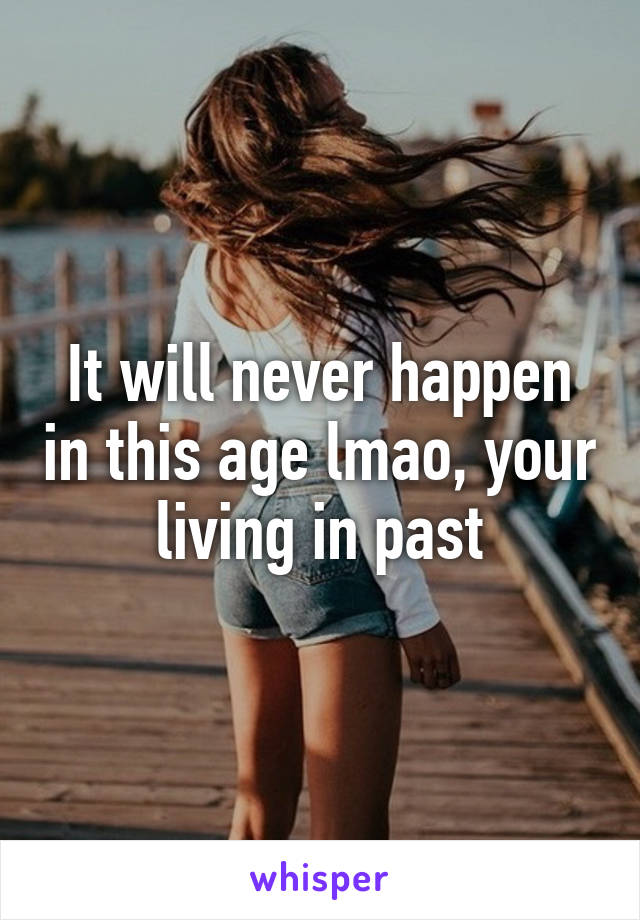 It will never happen in this age lmao, your living in past