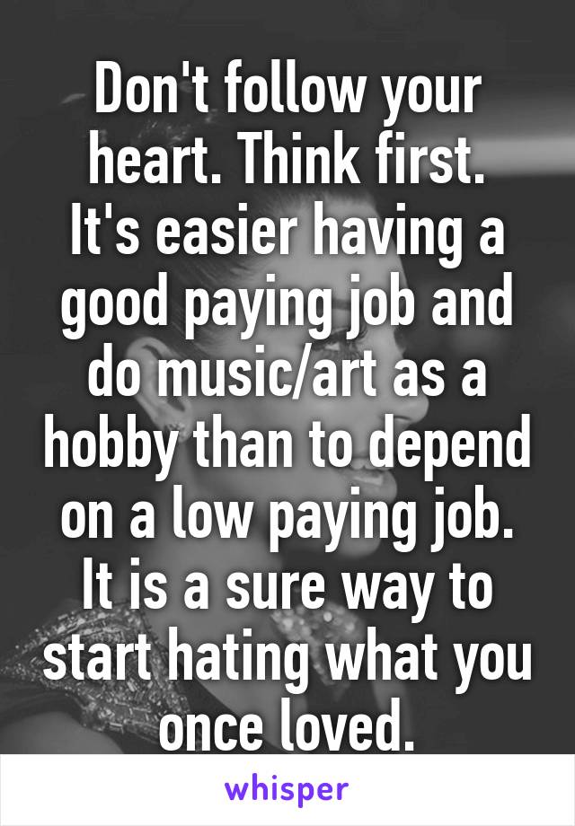 Don't follow your heart. Think first.
It's easier having a good paying job and do music/art as a hobby than to depend on a low paying job.
It is a sure way to start hating what you once loved.