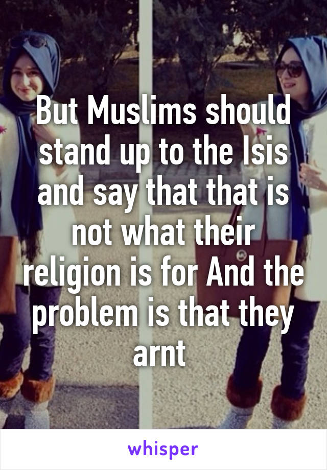 But Muslims should stand up to the Isis and say that that is not what their religion is for And the problem is that they arnt 