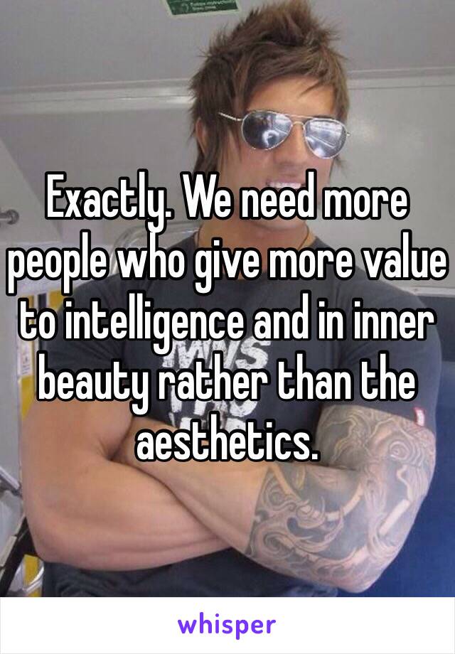 Exactly. We need more people who give more value to intelligence and in inner beauty rather than the aesthetics. 