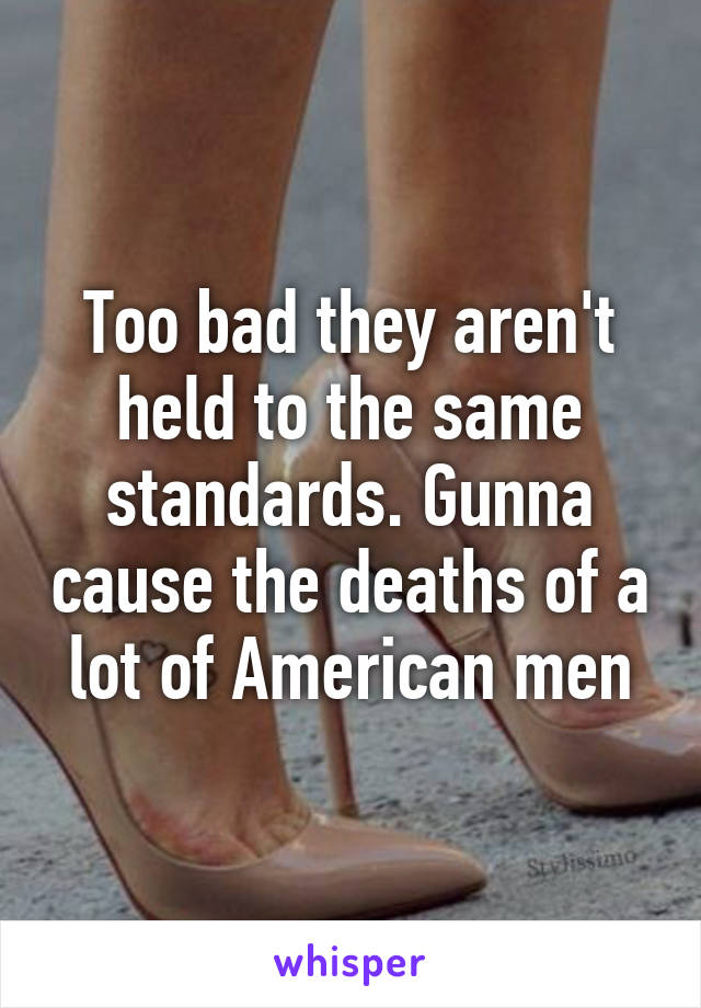 Too bad they aren't held to the same standards. Gunna cause the deaths of a lot of American men