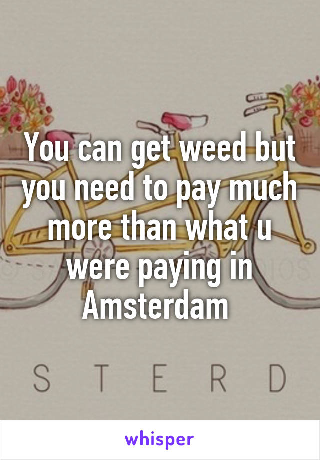 You can get weed but you need to pay much more than what u were paying in Amsterdam 