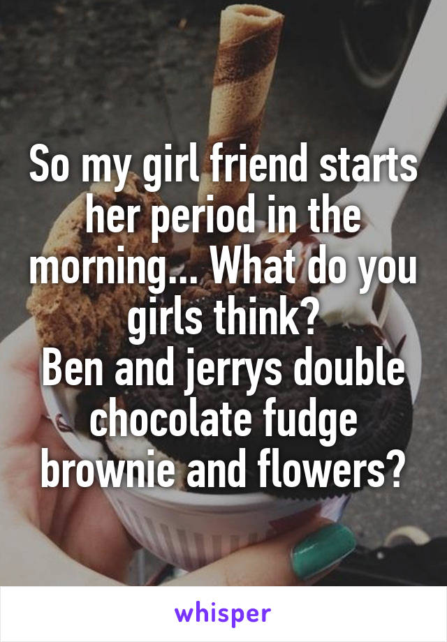 So my girl friend starts her period in the morning... What do you girls think?
Ben and jerrys double chocolate fudge brownie and flowers?