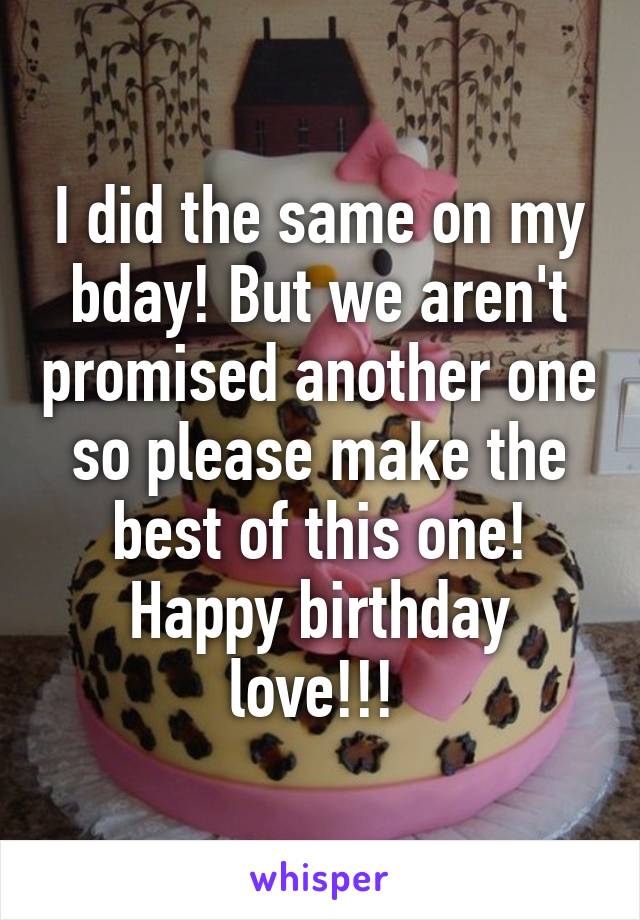 I did the same on my bday! But we aren't promised another one so please make the best of this one! Happy birthday love!!! 
