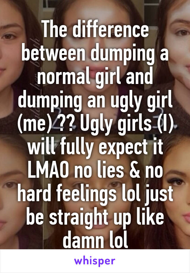 The difference between dumping a normal girl and dumping an ugly girl (me) ?? Ugly girls (I) will fully expect it LMAO no lies & no hard feelings lol just be straight up like damn lol