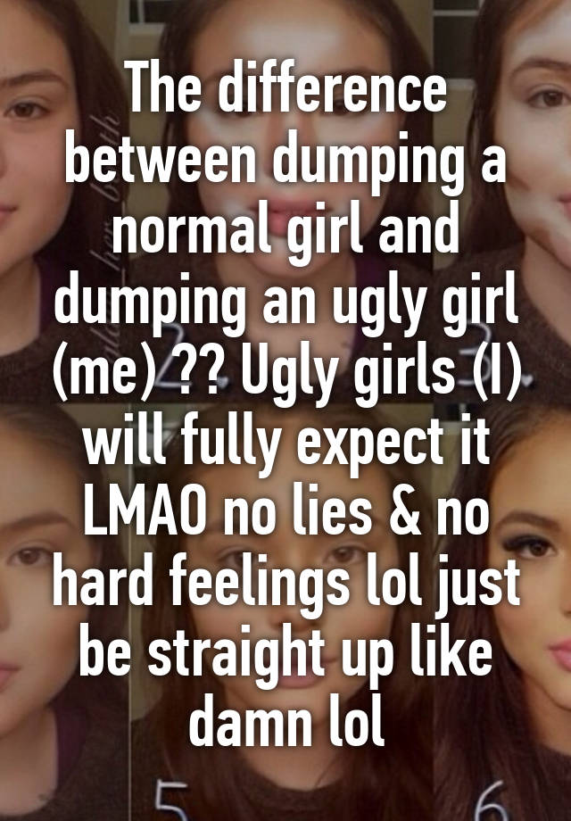 The difference between dumping a normal girl and dumping an ugly girl (me) ?? Ugly girls (I) will fully expect it LMAO no lies & no hard feelings lol just be straight up like damn lol