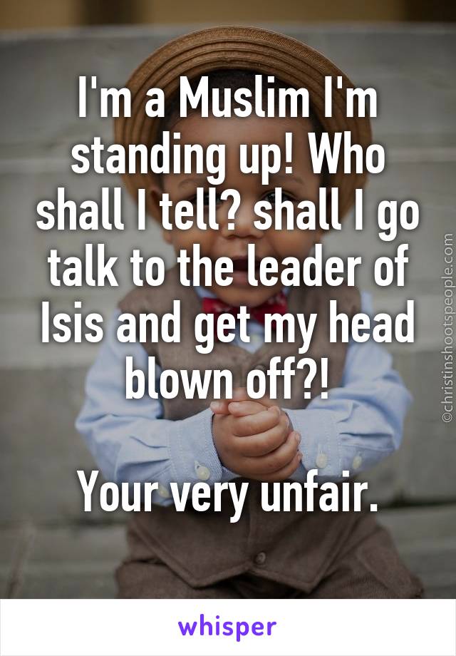 I'm a Muslim I'm standing up! Who shall I tell? shall I go talk to the leader of Isis and get my head blown off?!

Your very unfair.
