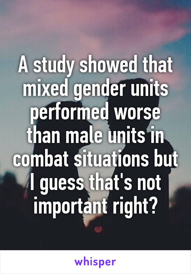 A study showed that mixed gender units performed worse than male units in combat situations but I guess that's not important right?