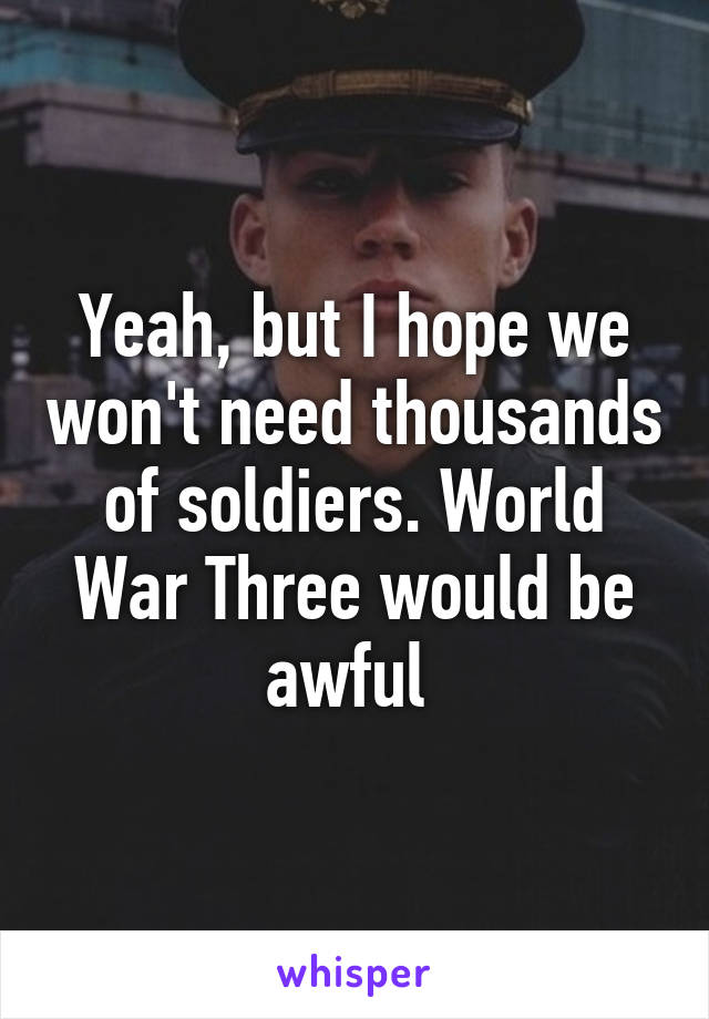 Yeah, but I hope we won't need thousands of soldiers. World War Three would be awful 