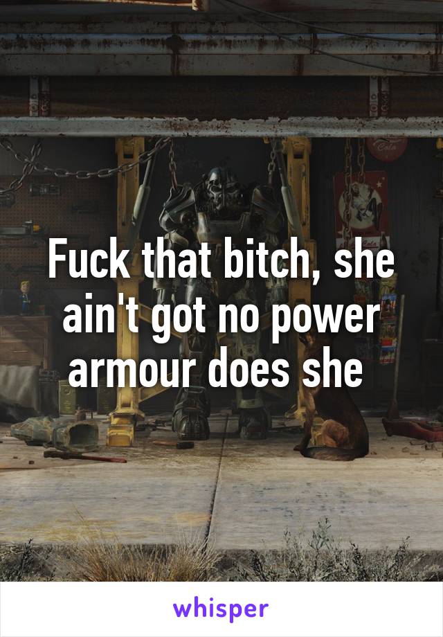 Fuck that bitch, she ain't got no power armour does she 
