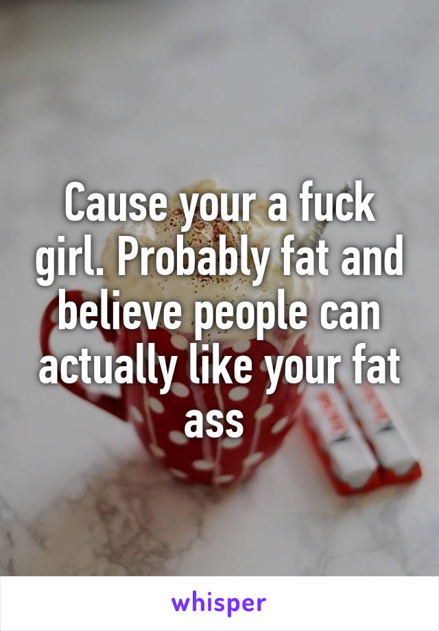 Cause your a fuck girl. Probably fat and believe people can actually like your fat ass 
