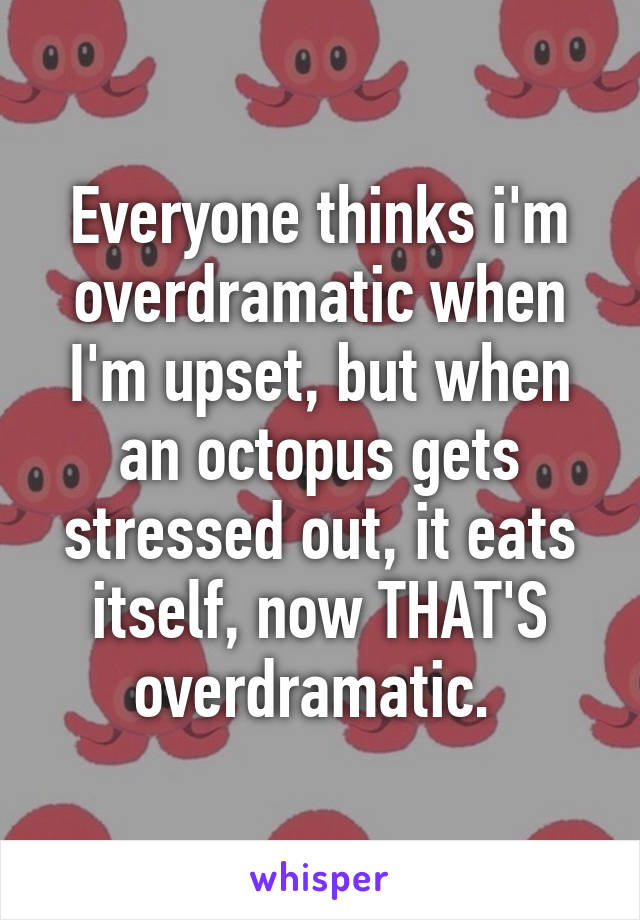 Everyone thinks i'm overdramatic when I'm upset, but when an octopus gets stressed out, it eats itself, now THAT'S overdramatic. 