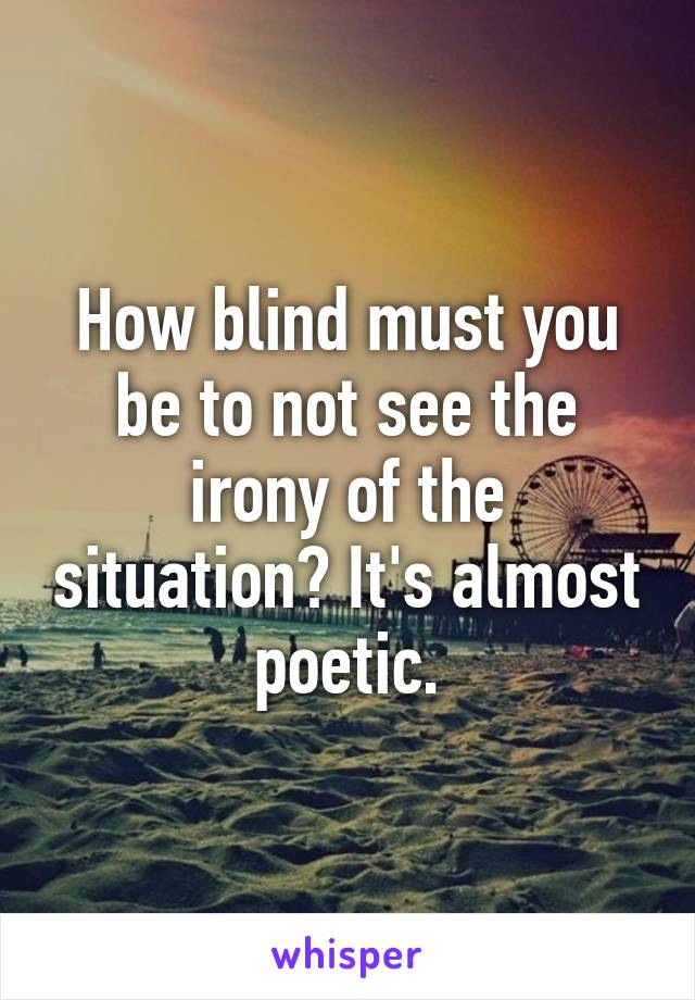 How blind must you be to not see the irony of the situation? It's almost poetic.