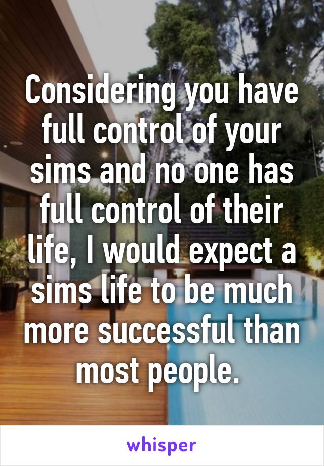 Considering you have full control of your sims and no one has full control of their life, I would expect a sims life to be much more successful than most people. 