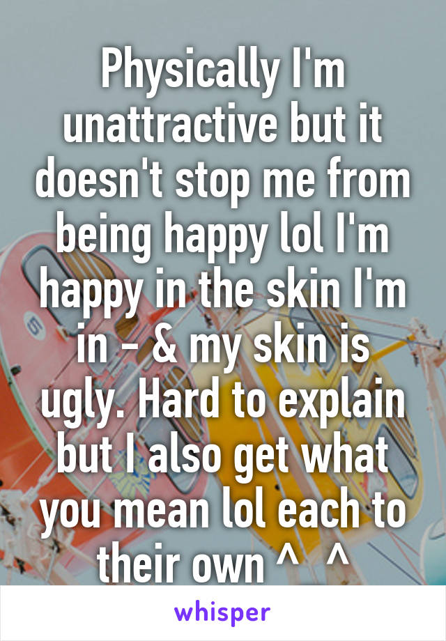 Physically I'm unattractive but it doesn't stop me from being happy lol I'm happy in the skin I'm in - & my skin is ugly. Hard to explain but I also get what you mean lol each to their own ^_^