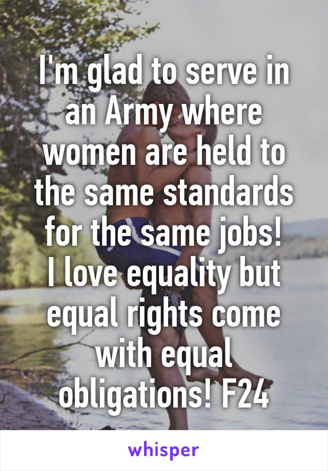 I'm glad to serve in an Army where women are held to the same standards for the same jobs!
I love equality but equal rights come with equal obligations! F24