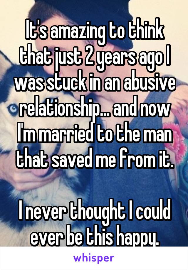 It's amazing to think that just 2 years ago I was stuck in an abusive relationship... and now I'm married to the man that saved me from it.

I never thought I could ever be this happy.