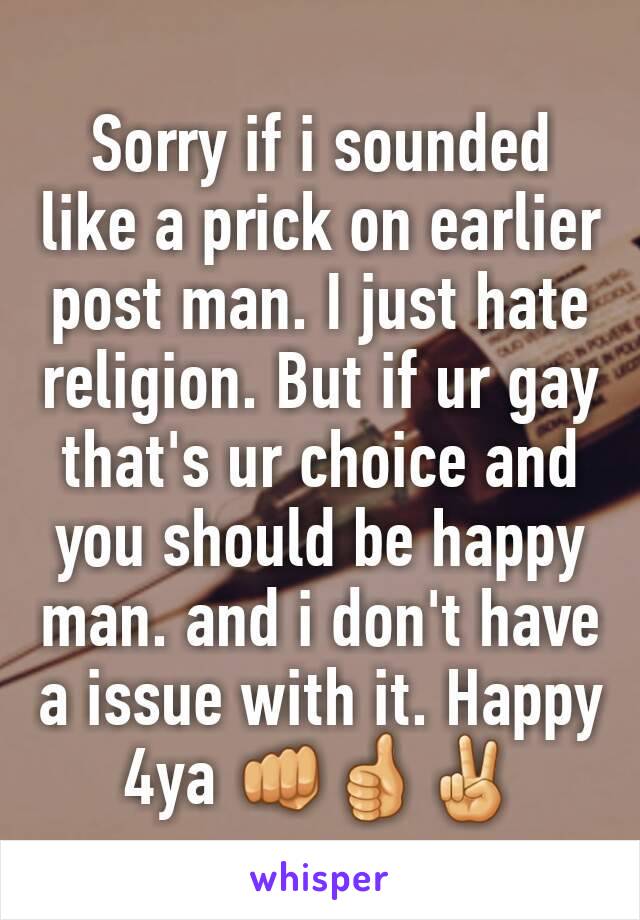 Sorry if i sounded like a prick on earlier post man. I just hate religion. But if ur gay that's ur choice and you should be happy man. and i don't have a issue with it. Happy 4ya 👊👍✌