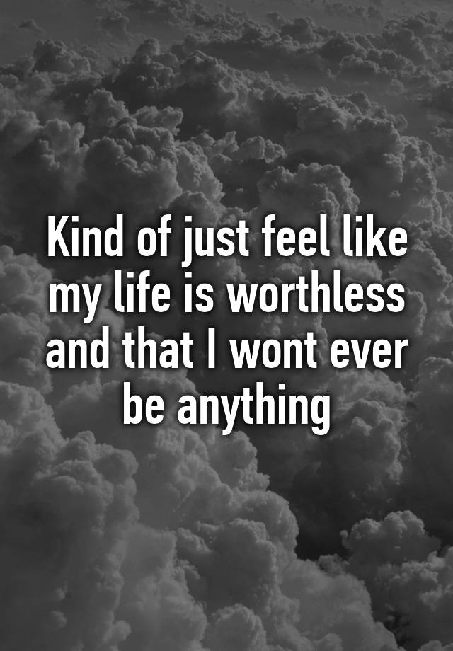 kind-of-just-feel-like-my-life-is-worthless-and-that-i-wont-ever-be