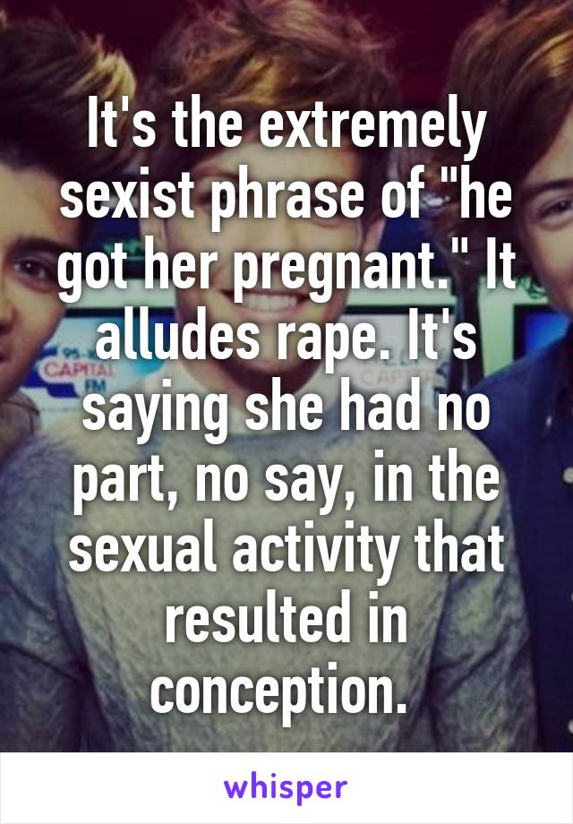 It's the extremely sexist phrase of "he got her pregnant." It alludes rape. It's saying she had no part, no say, in the sexual activity that resulted in conception. 
