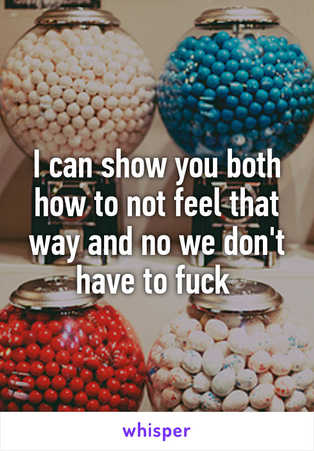I can show you both how to not feel that way and no we don't have to fuck 