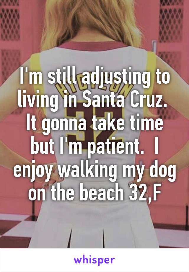 I'm still adjusting to living in Santa Cruz.  It gonna take time but I'm patient.  I enjoy walking my dog on the beach 32,F