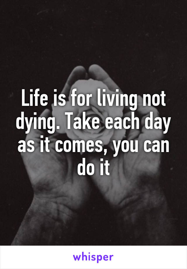Life is for living not dying. Take each day as it comes, you can do it
