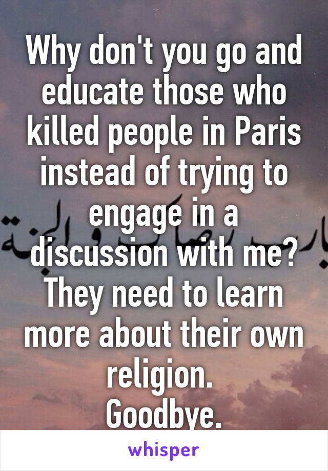 Why don't you go and educate those who killed people in Paris instead of trying to engage in a discussion with me?
They need to learn more about their own religion. 
Goodbye.