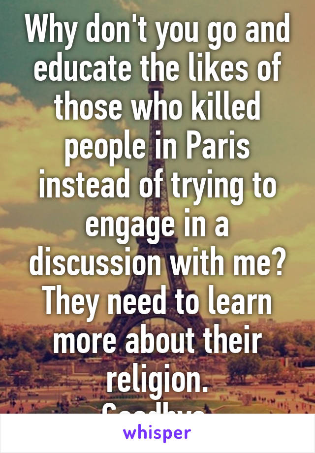 Why don't you go and educate the likes of those who killed people in Paris instead of trying to engage in a discussion with me?
They need to learn more about their religion.
Goodbye.