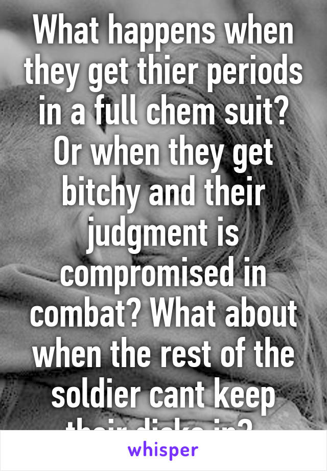 What happens when they get thier periods in a full chem suit? Or when they get bitchy and their judgment is compromised in combat? What about when the rest of the soldier cant keep their dicks in? 