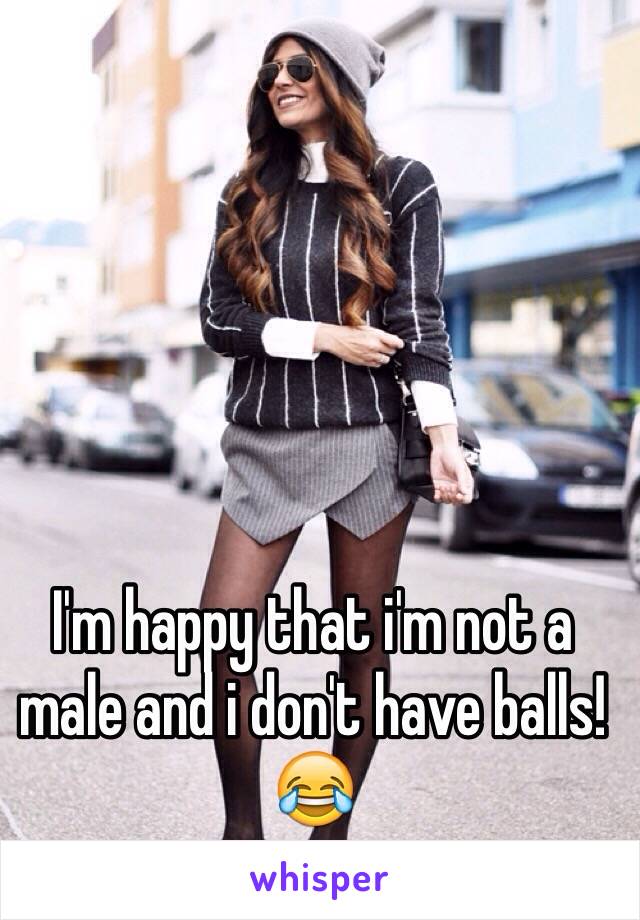 I'm happy that i'm not a male and i don't have balls!😂