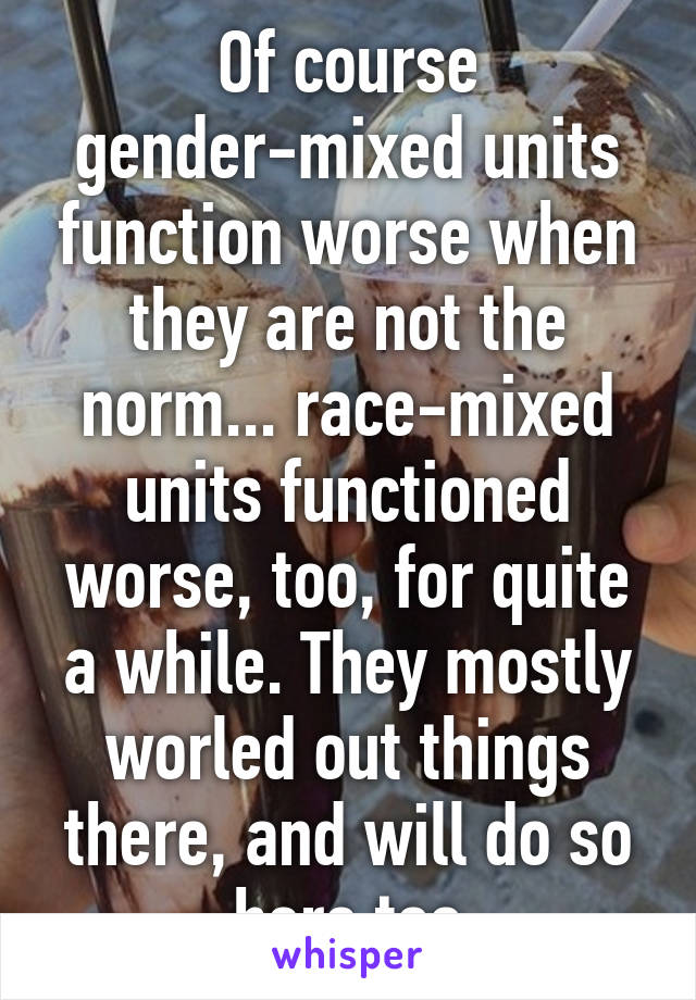 Of course gender-mixed units function worse when they are not the norm... race-mixed units functioned worse, too, for quite a while. They mostly worled out things there, and will do so here too