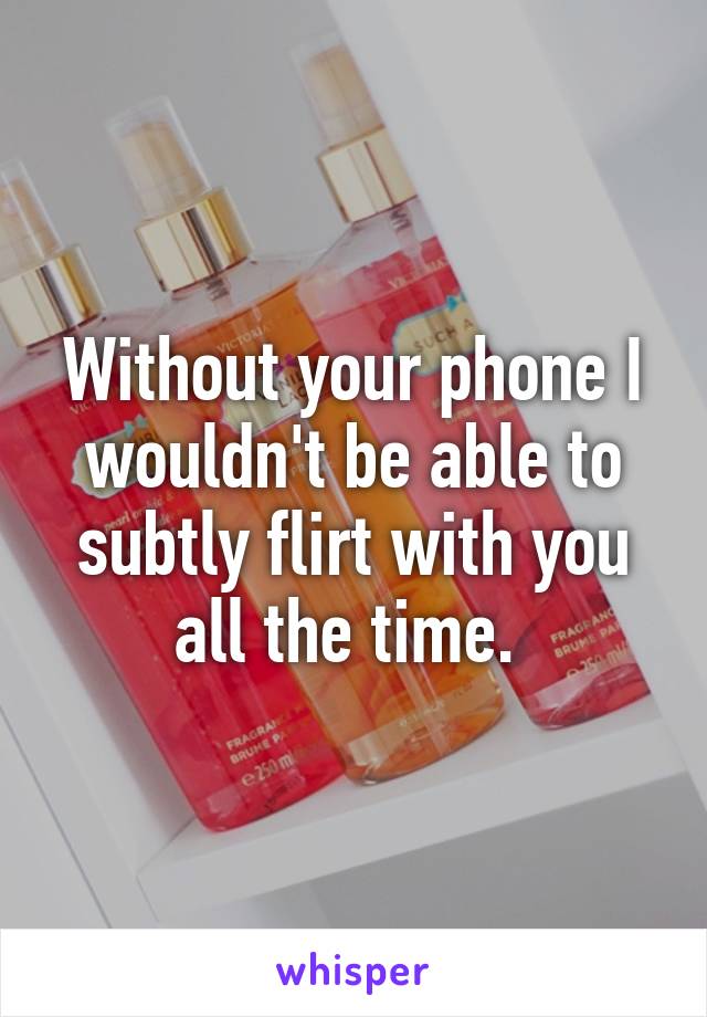 Without your phone I wouldn't be able to subtly flirt with you all the time. 