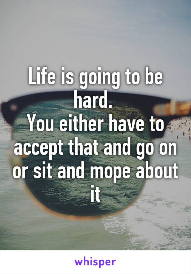 Life is going to be hard. 
You either have to accept that and go on or sit and mope about it