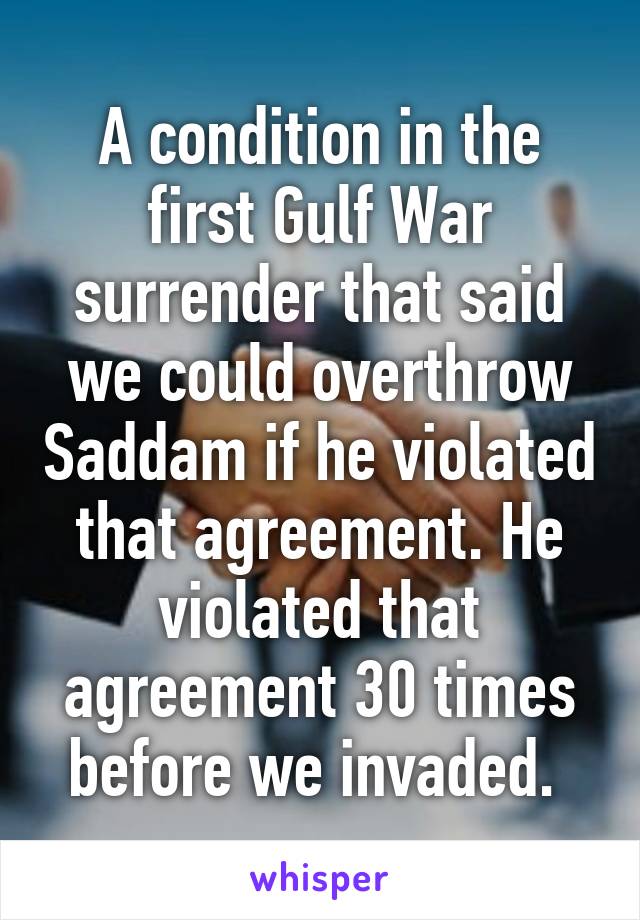 A condition in the first Gulf War surrender that said we could overthrow Saddam if he violated that agreement. He violated that agreement 30 times before we invaded. 