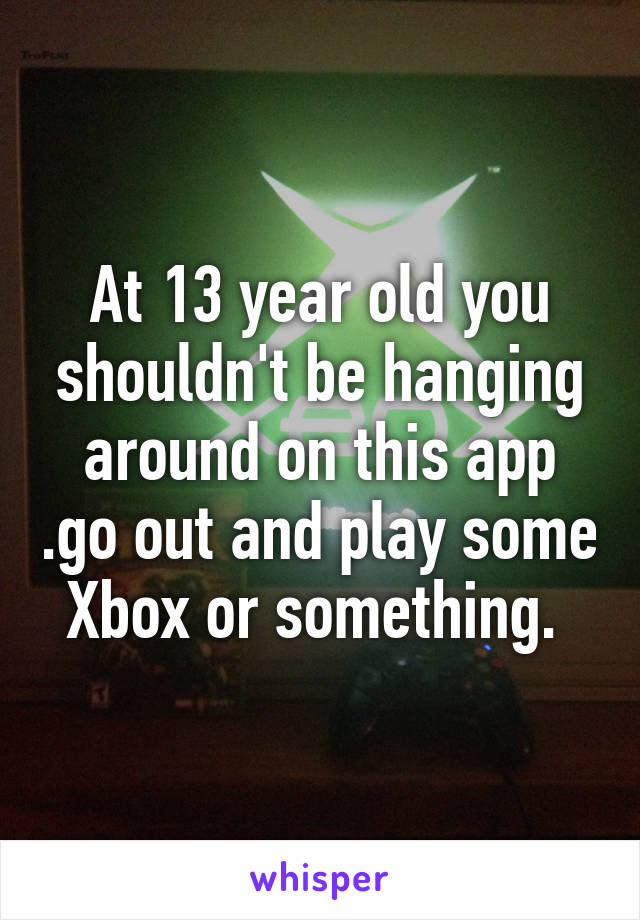 At 13 year old you shouldn't be hanging around on this app .go out and play some Xbox or something. 