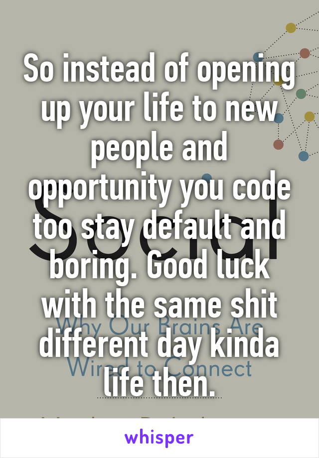 So instead of opening up your life to new people and opportunity you code too stay default and boring. Good luck with the same shit different day kinda life then.