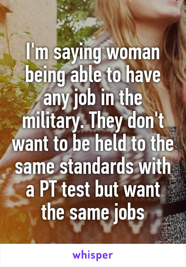 I'm saying woman being able to have any job in the military. They don't want to be held to the same standards with a PT test but want the same jobs