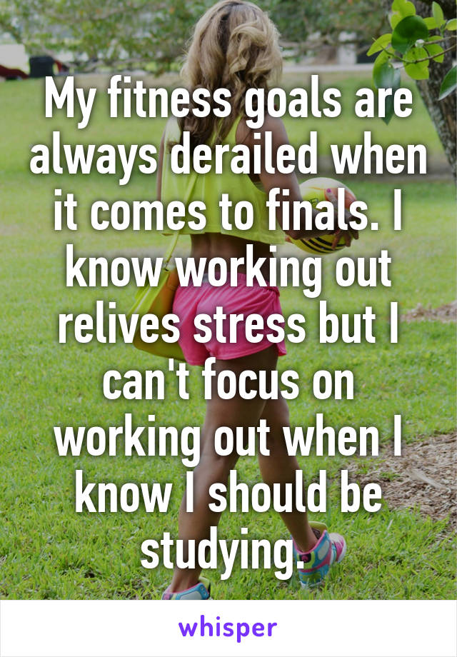 My fitness goals are always derailed when it comes to finals. I know working out relives stress but I can't focus on working out when I know I should be studying. 