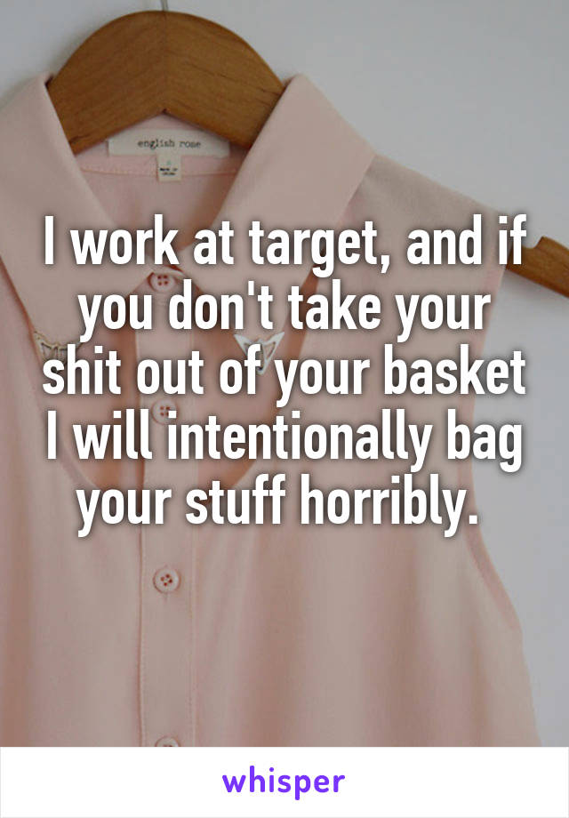 I work at target, and if you don't take your shit out of your basket I will intentionally bag your stuff horribly. 
