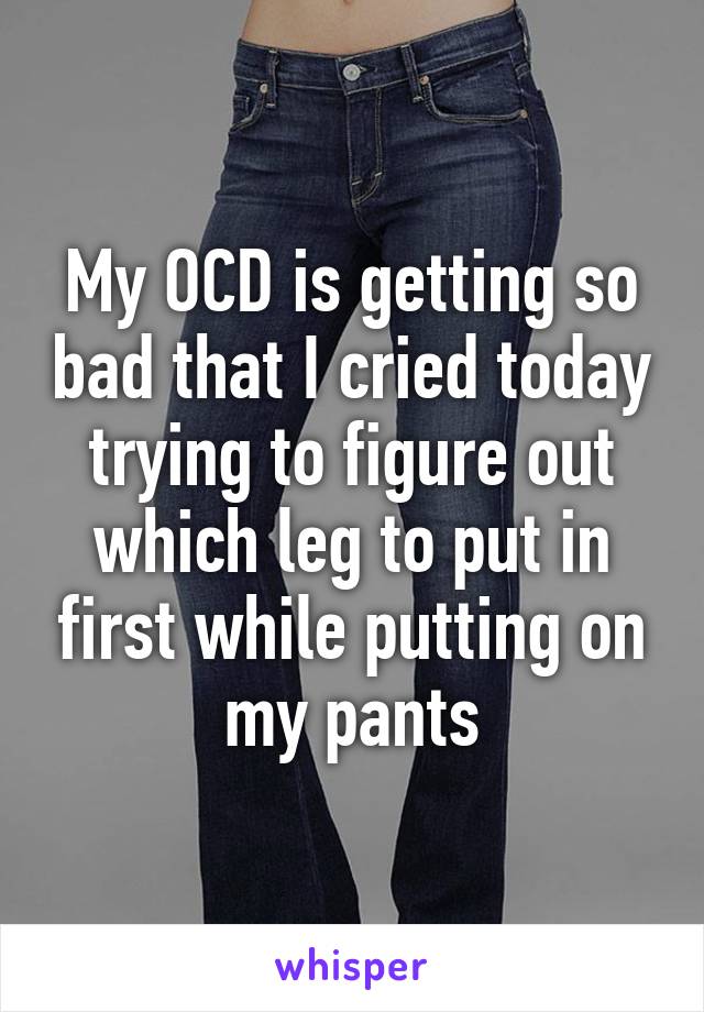 My OCD is getting so bad that I cried today trying to figure out which leg to put in first while putting on my pants