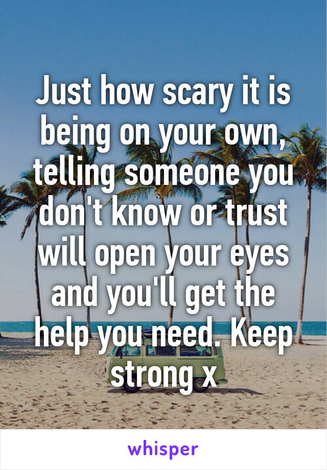 Just how scary it is being on your own, telling someone you don't know or trust will open your eyes and you'll get the help you need. Keep strong x