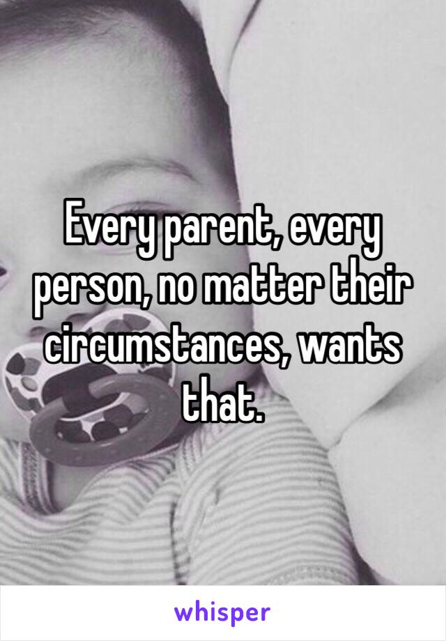 Every parent, every person, no matter their circumstances, wants that. 