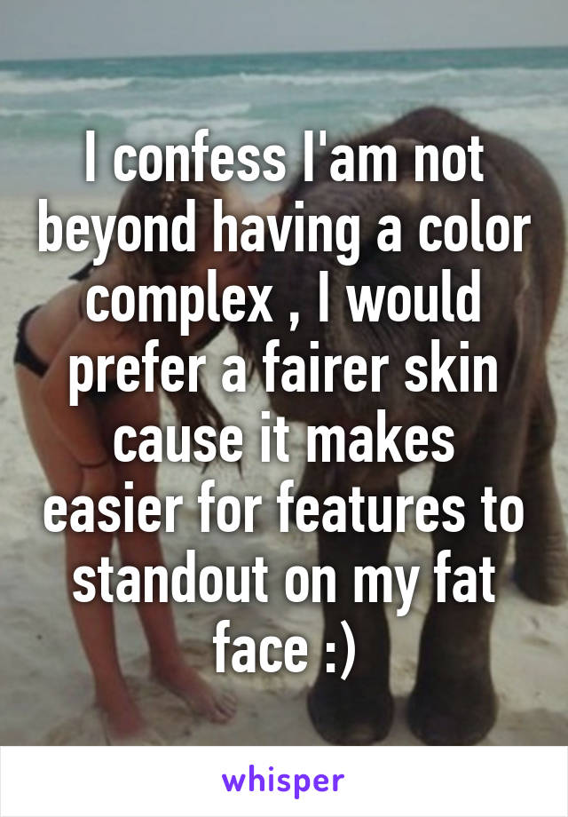 I confess I'am not beyond having a color complex , I would prefer a fairer skin cause it makes easier for features to standout on my fat face :)