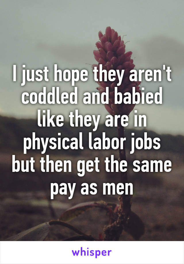 I just hope they aren't coddled and babied like they are in physical labor jobs but then get the same pay as men