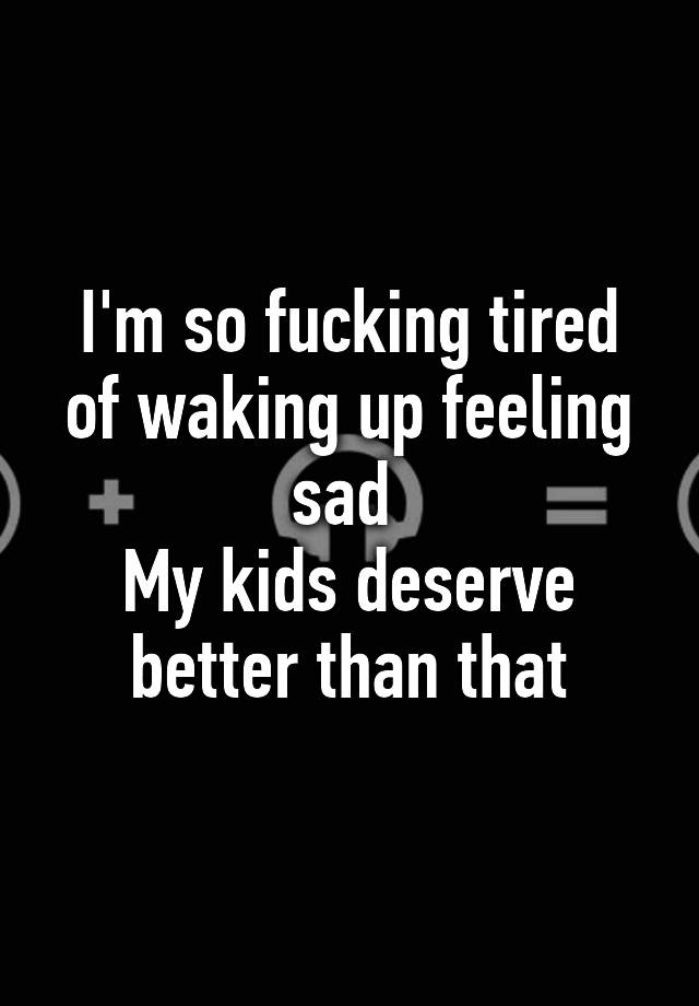 i-m-so-fucking-tired-of-waking-up-feeling-sad-my-kids-deserve-better