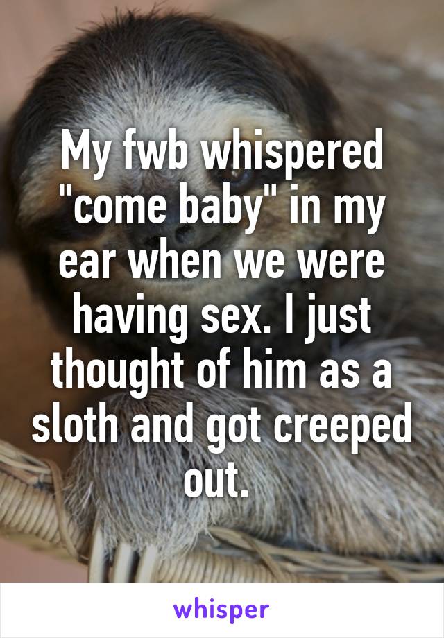 My fwb whispered "come baby" in my ear when we were having sex. I just thought of him as a sloth and got creeped out. 