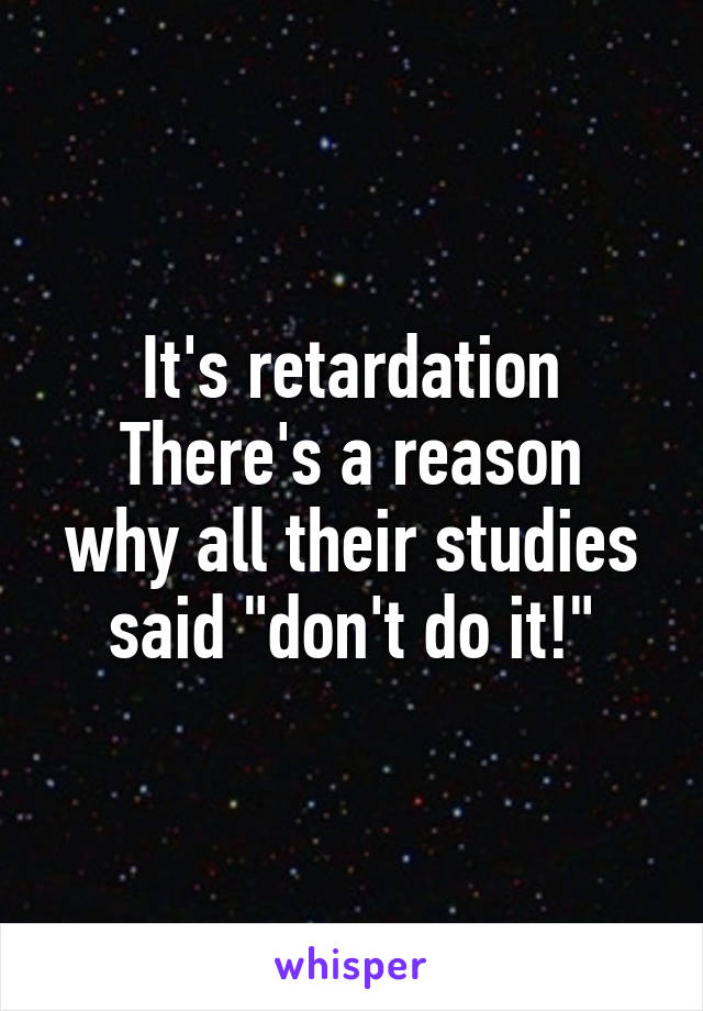 It's retardation
There's a reason why all their studies said "don't do it!"