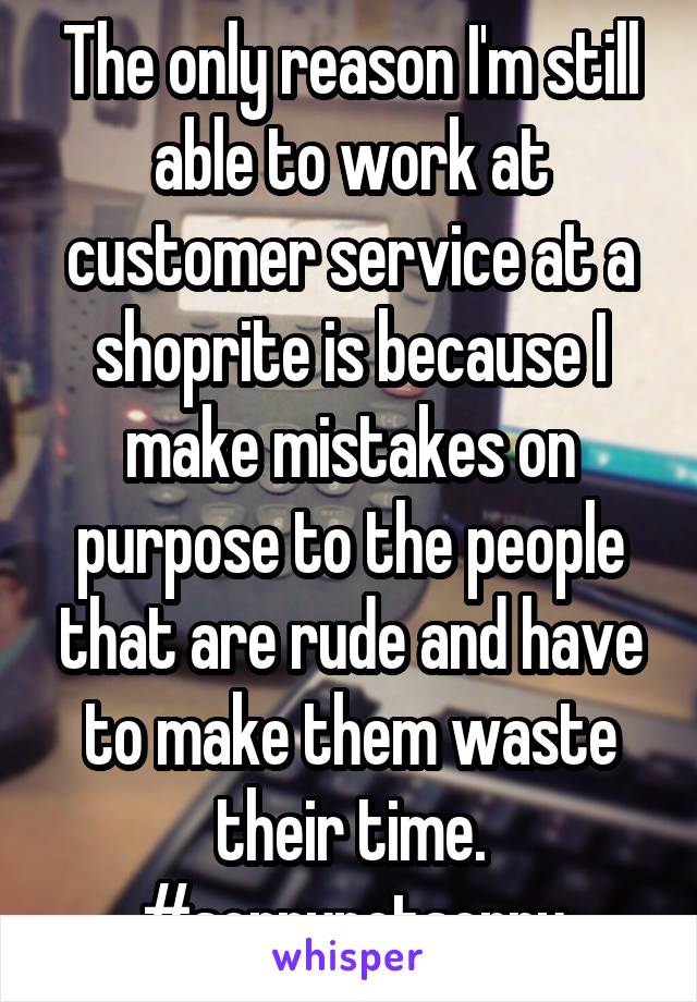 The only reason I'm still able to work at customer service at a shoprite is because I make mistakes on purpose to the people that are rude and have to make them waste their time. #sorrynotsorry