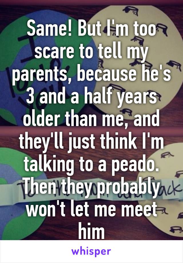 Same! But I'm too scare to tell my parents, because he's 3 and a half years older than me, and they'll just think I'm talking to a peado.
Then they probably won't let me meet him